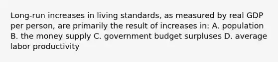 Long-run increases in living standards, as measured by real GDP per person, are primarily the result of increases in: A. population B. the money supply C. government budget surpluses D. average labor productivity