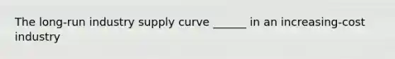 The long-run industry supply curve ______ in an increasing-cost industry