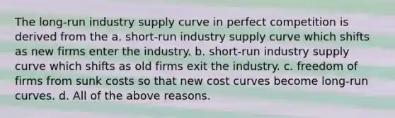 The long-run industry supply curve in perfect competition is derived from the a. short-run industry supply curve which shifts as new firms enter the industry. b. short-run industry supply curve which shifts as old firms exit the industry. c. freedom of firms from sunk costs so that new cost curves become long-run curves. d. All of the above reasons.