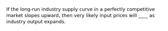 If the long-run industry supply curve in a perfectly competitive market slopes upward, then very likely input prices will ____ as industry output expands.