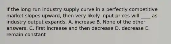 If the long-run industry supply curve in a perfectly competitive market slopes upward, then very likely input prices will ____ as industry output expands. A. increase B. None of the other answers. C. first increase and then decrease D. decrease E. remain constant