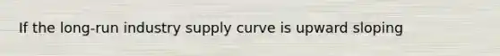 If the long-run industry supply curve is upward sloping