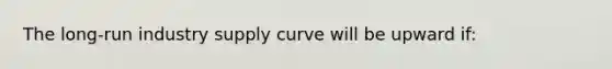 The long-run industry supply curve will be upward if: