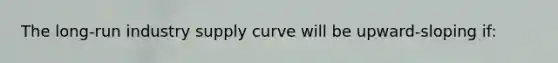 The long-run industry supply curve will be upward-sloping if: