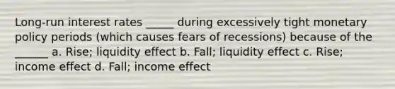 Long-run interest rates _____ during excessively tight <a href='https://www.questionai.com/knowledge/kEE0G7Llsx-monetary-policy' class='anchor-knowledge'>monetary policy</a> periods (which causes fears of recessions) because of the ______ a. Rise; liquidity effect b. Fall; liquidity effect c. Rise; income effect d. Fall; income effect