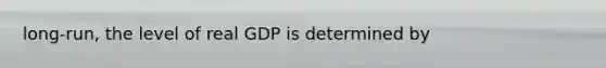 long-run, the level of real GDP is determined by