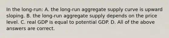 In the long-run: A. the long-run aggregate supply curve is upward sloping. B. the long-run aggregate supply depends on the price level. C. real GDP is equal to potential GDP. D. All of the above answers are correct.