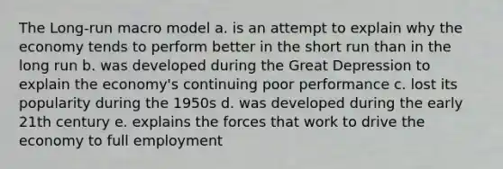 The Long-run macro model a. is an attempt to explain why the economy tends to perform better in the short run than in the long run b. was developed during the Great Depression to explain the economy's continuing poor performance c. lost its popularity during the 1950s d. was developed during the early 21th century e. explains the forces that work to drive the economy to full employment