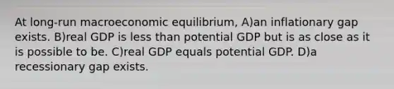 At long-run macroeconomic equilibrium, A)an inflationary gap exists. B)real GDP is less than potential GDP but is as close as it is possible to be. C)real GDP equals potential GDP. D)a recessionary gap exists.