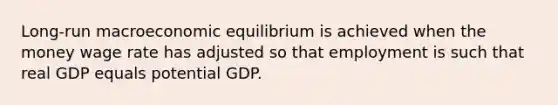 Long-run macroeconomic equilibrium is achieved when the money wage rate has adjusted so that employment is such that real GDP equals potential GDP.