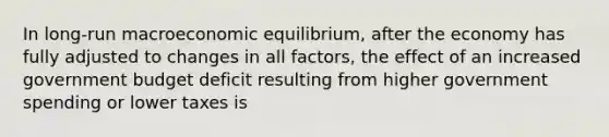 In long-run macroeconomic equilibrium, after the economy has fully adjusted to changes in all factors, the effect of an increased government budget deficit resulting from higher government spending or lower taxes is