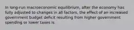 In​ long-run macroeconomic​ equilibrium, after the economy has fully adjusted to changes in all​ factors, the effect of an increased government budget deficit resulting from higher government spending or lower taxes is