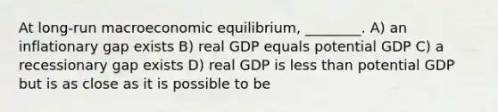 At long-run macroeconomic equilibrium, ________. A) an inflationary gap exists B) real GDP equals potential GDP C) a recessionary gap exists D) real GDP is less than potential GDP but is as close as it is possible to be