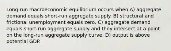 Long-run macroeconomic equilibrium occurs when A) aggregate demand equals short-run aggregate supply. B) structural and frictional unemployment equals zero. C) aggregate demand equals short-run aggregate supply and they intersect at a point on the long-run aggregate supply curve. D) output is above potential GDP.