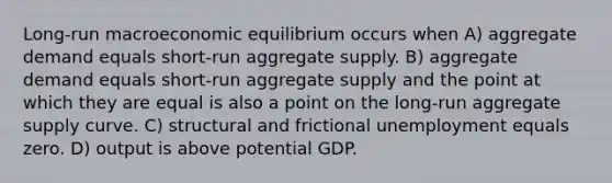 Long-run macroeconomic equilibrium occurs when A) aggregate demand equals short-run aggregate supply. B) aggregate demand equals short-run aggregate supply and the point at which they are equal is also a point on the long-run aggregate supply curve. C) structural and frictional unemployment equals zero. D) output is above potential GDP.