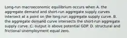 ​Long-run macroeconomic equilibrium occurs when A. the aggregate demand and​ short-run aggregate supply curves intersect at a point on the​ long-run aggregate supply curve. B. the aggregate demand curve intersects the​ short-run aggregate supply curve. C. output is above potential GDP. D. structural and frictional unemployment equal zero.