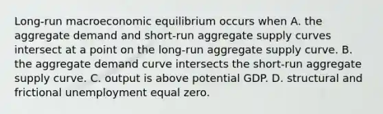 ​Long-run macroeconomic equilibrium occurs when A. the aggregate demand and​ short-run aggregate supply curves intersect at a point on the​ long-run aggregate supply curve. B. the aggregate demand curve intersects the​ short-run aggregate supply curve. C. output is above potential GDP. D. structural and frictional unemployment equal zero.