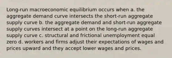 Long-run macroeconomic equilibrium occurs when a. the aggregate demand curve intersects the short-run aggregate supply curve b. the aggregate demand and short-run aggregate supply curves intersect at a point on the long-run aggregate supply curve c. structural and frictional unemployment equal zero d. workers and firms adjust their expectations of wages and prices upward and they accept lower wages and prices.