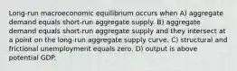 Long-run macroeconomic equilibrium occurs when A) aggregate demand equals short-run aggregate supply. B) aggregate demand equals short-run aggregate supply and they intersect at a point on the long-run aggregate supply curve. C) structural and frictional unemployment equals zero. D) output is above potential GDP.