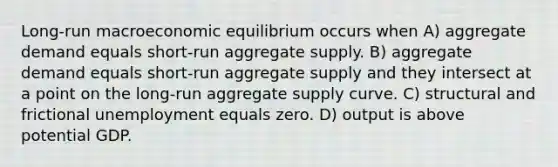 Long-run macroeconomic equilibrium occurs when A) aggregate demand equals short-run aggregate supply. B) aggregate demand equals short-run aggregate supply and they intersect at a point on the long-run aggregate supply curve. C) structural and frictional unemployment equals zero. D) output is above potential GDP.