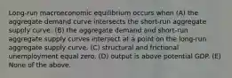 Long-run macroeconomic equilibrium occurs when (A) the aggregate demand curve intersects the short-run aggregate supply curve. (B) the aggregate demand and short-run aggregate supply curves intersect at a point on the long-run aggregate supply curve. (C) structural and frictional unemployment equal zero. (D) output is above potential GDP. (E) None of the above.