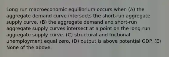 Long-run macroeconomic equilibrium occurs when (A) the aggregate demand curve intersects the short-run aggregate supply curve. (B) the aggregate demand and short-run aggregate supply curves intersect at a point on the long-run aggregate supply curve. (C) structural and frictional unemployment equal zero. (D) output is above potential GDP. (E) None of the above.