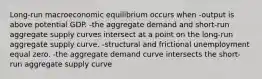 Long-run macroeconomic equilibrium occurs when -output is above potential GDP. -the aggregate demand and short-run aggregate supply curves intersect at a point on the long-run aggregate supply curve. -structural and frictional unemployment equal zero. -the aggregate demand curve intersects the short-run aggregate supply curve