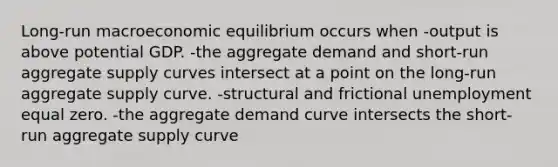 Long-run macroeconomic equilibrium occurs when -output is above potential GDP. -the aggregate demand and short-run aggregate supply curves intersect at a point on the long-run aggregate supply curve. -structural and frictional unemployment equal zero. -the aggregate demand curve intersects the short-run aggregate supply curve