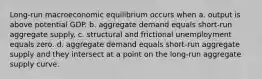 Long-run macroeconomic equilibrium occurs when a. output is above potential GDP. b. aggregate demand equals short-run aggregate supply. c. structural and frictional unemployment equals zero. d. aggregate demand equals short-run aggregate supply and they intersect at a point on the long-run aggregate supply curve.