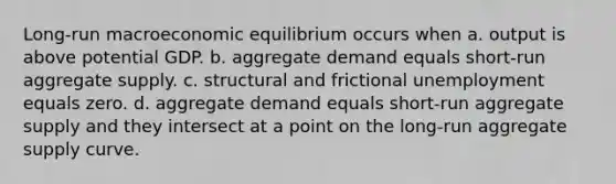 Long-run macroeconomic equilibrium occurs when a. output is above potential GDP. b. aggregate demand equals short-run aggregate supply. c. structural and frictional unemployment equals zero. d. aggregate demand equals short-run aggregate supply and they intersect at a point on the long-run aggregate supply curve.