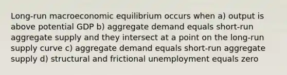 Long-run macroeconomic equilibrium occurs when a) output is above potential GDP b) aggregate demand equals short-run aggregate supply and they intersect at a point on the <a href='https://www.questionai.com/knowledge/kDweKfWm70-long-run-supply' class='anchor-knowledge'>long-run supply</a> curve c) aggregate demand equals short-run aggregate supply d) structural and frictional unemployment equals zero