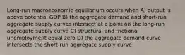 Long-run macroeconomic equilibrium occurs when A) output is above potential GDP B) the aggregate demand and short-run aggregate supply curves intersect at a point on the long-run aggregate supply curve C) structural and frictional unemployment equal zero D) the aggregate demand curve intersects the short-run aggregate supply curve