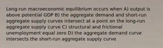 Long-run macroeconomic equilibrium occurs when A) output is above potential GDP B) the aggregate demand and short-run aggregate supply curves intersect at a point on the long-run aggregate supply curve C) structural and frictional unemployment equal zero D) the aggregate demand curve intersects the short-run aggregate supply curve