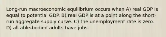 Long-run macroeconomic equilibrium occurs when A) real GDP is equal to potential GDP. B) real GDP is at a point along the short-run aggregate supply curve. C) the unemployment rate is zero. D) all able-bodied adults have jobs.