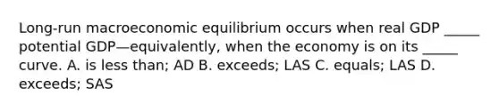 ​Long-run macroeconomic equilibrium occurs when real GDP​ _____ potential GDP—​equivalently, when the economy is on its​ _____ curve. A. is less​ than; AD B. ​exceeds; LAS C. ​equals; LAS D. ​exceeds; SAS