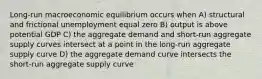 Long-run macroeconomic equilibrium occurs when A) structural and frictional unemployment equal zero B) output is above potential GDP C) the aggregate demand and short-run aggregate supply curves intersect at a point in the long-run aggregate supply curve D) the aggregate demand curve intersects the short-run aggregate supply curve