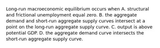 Long-run macroeconomic equilibrium occurs when A. structural and frictional unemployment equal zero. B. the aggregate demand and​ short-run aggregate supply curves intersect at a point on the​ long-run aggregate supply curve. C. output is above potential GDP. D. the aggregate demand curve intersects the​ short-run aggregate supply curve.