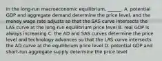 In the​ long-run macroeconomic​ equilibrium, ______. A. potential GDP and aggregate demand determine the price​ level, and the money wage rate adjusts so that the SAS curve intersects the LAS curve at the​ long-run equilibrium price level B. real GDP is always increasing C. the AD and SAS curves determine the price level and technology advances so that the LAS curve intersects the AD curve at the equilibrium price level D. potential GDP and​ short-run aggregate supply determine the price level