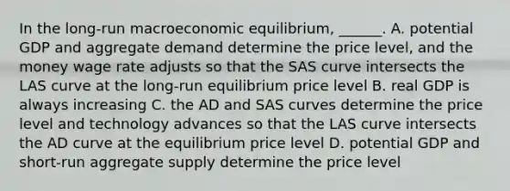 In the​ long-run macroeconomic​ equilibrium, ______. A. potential GDP and aggregate demand determine the price​ level, and the money wage rate adjusts so that the SAS curve intersects the LAS curve at the​ long-run equilibrium price level B. real GDP is always increasing C. the AD and SAS curves determine the price level and technology advances so that the LAS curve intersects the AD curve at the equilibrium price level D. potential GDP and​ short-run aggregate supply determine the price level