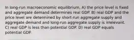 In long-run macroeconomic equilibrium, A) the price level is fixed and aggregate demand determines real GDP. B) real GDP and the price level are determined by short-run aggregate supply and aggregate demand and long-run aggregate supply is irrelevant. C) real GDP is less than potential GDP. D) real GDP equals potential GDP.