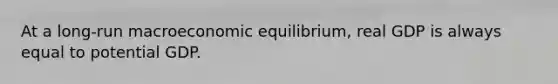 At a long-run macroeconomic equilibrium, real GDP is always equal to potential GDP.