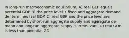 In long-run macroeconomic equilibrium, A) real GDP equals potential GDP. B) the price level is fixed and aggregate demand de- termines real GDP. C) real GDP and the price level are determined by short-run aggregate supply and aggregate de- mand and long-run aggregate supply is irrele- vant. D) real GDP is less than potential GD