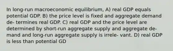 In long-run macroeconomic equilibrium, A) real GDP equals potential GDP. B) the price level is fixed and aggregate demand de- termines real GDP. C) real GDP and the price level are determined by short-run aggregate supply and aggregate de- mand and long-run aggregate supply is irrele- vant. D) real GDP is less than potential GD