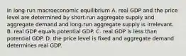 In long-run macroeconomic equilibrium A. real GDP and the price level are determined by short-run aggregate supply and aggregate demand and long-run aggregate supply is irrelevant. B. real GDP equals potential GDP. C. real GDP is less than potential GDP. D. the price level is fixed and aggregate demand determines real GDP.