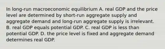 In long-run macroeconomic equilibrium A. real GDP and the price level are determined by short-run aggregate supply and aggregate demand and long-run aggregate supply is irrelevant. B. real GDP equals potential GDP. C. real GDP is less than potential GDP. D. the price level is fixed and aggregate demand determines real GDP.