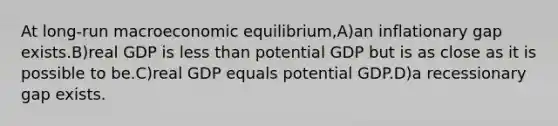 At long-run macroeconomic equilibrium,A)an inflationary gap exists.B)real GDP is less than potential GDP but is as close as it is possible to be.C)real GDP equals potential GDP.D)a recessionary gap exists.