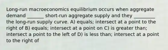 Long-run macroeconomics equilibrium occurs when aggregate demand _______ short-run aggregate supply and they _________ the long-run supply curve. A) equals; intersect at a point to the right of B) equals; intersect at a point on C) is greater than; intersect a point to the left of D) is less than; intersect at a point to the right of