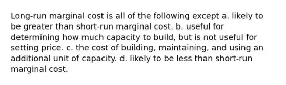 Long-run marginal cost is all of the following except a. likely to be <a href='https://www.questionai.com/knowledge/ktgHnBD4o3-greater-than' class='anchor-knowledge'>greater than</a> short-run marginal cost. b. useful for determining how much capacity to build, but is not useful for setting price. c. the cost of building, maintaining, and using an additional unit of capacity. d. likely to be <a href='https://www.questionai.com/knowledge/k7BtlYpAMX-less-than' class='anchor-knowledge'>less than</a> short-run marginal cost.