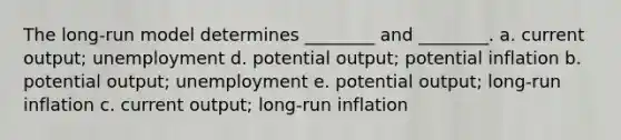 The long-run model determines ________ and ________. a. current output; unemployment d. potential output; potential inflation b. potential output; unemployment e. potential output; long-run inflation c. current output; long-run inflation