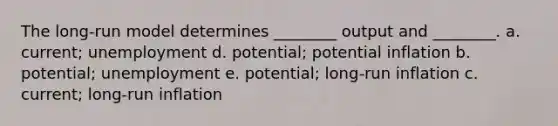 The long-run model determines ________ output and ________. a. current; unemployment d. potential; potential inflation b. potential; unemployment e. potential; long-run inflation c. current; long-run inflation